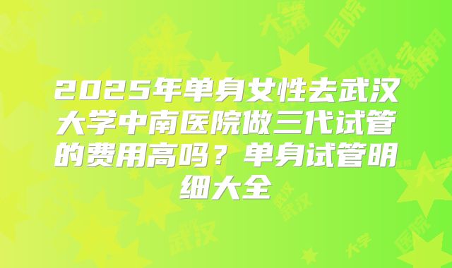 2025年单身女性去武汉大学中南医院做三代试管的费用高吗?单身试管明细大全