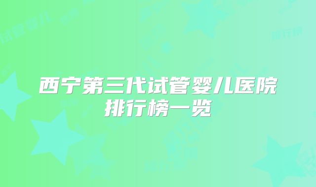 西宁第三代试管婴儿医院排行榜一览