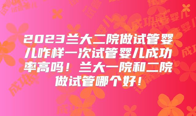 2023兰大二院做试管婴儿咋样一次试管婴儿成功率高吗！兰大一院和二院做试管哪个好！