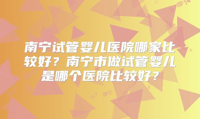 南宁试管婴儿医院哪家比较好？南宁市做试管婴儿是哪个医院比较好？