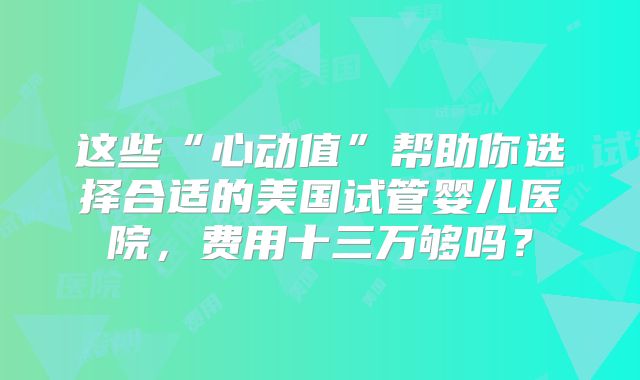 这些“心动值”帮助你选择合适的美国试管婴儿医院，费用十三万够吗？