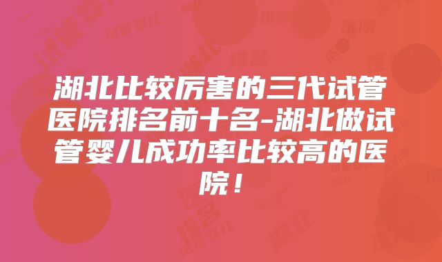 湖北比较厉害的三代试管医院排名前十名-湖北做试管婴儿成功率比较高的医院!