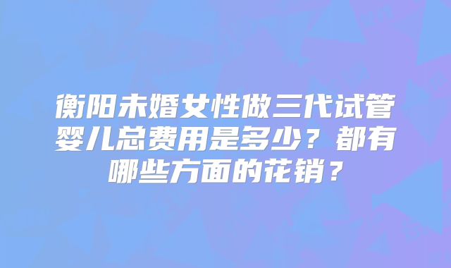 衡阳未婚女性做三代试管婴儿总费用是多少？都有哪些方面的花销？