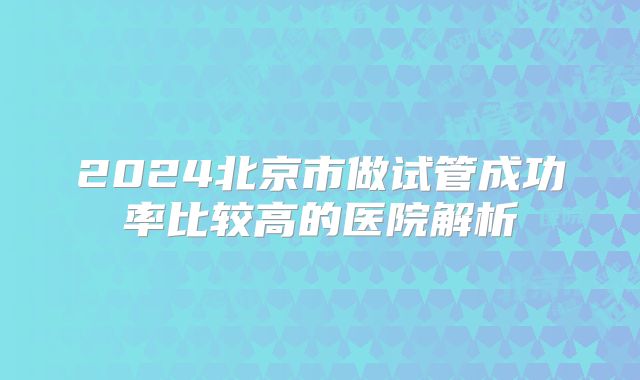 2024北京市做试管成功率比较高的医院解析