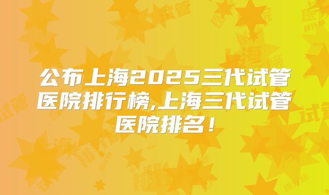 公布上海2025三代试管医院排行榜,上海三代试管医院排名！