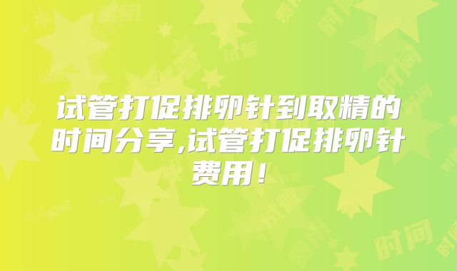 试管打促排卵针到取精的时间分享,试管打促排卵针费用!