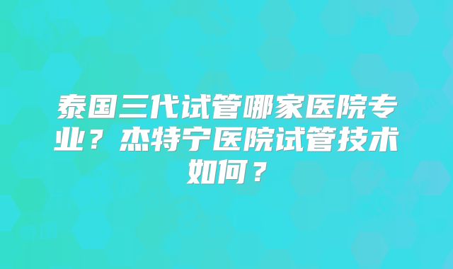 泰国三代试管哪家医院专业?杰特宁医院试管技术如何?
