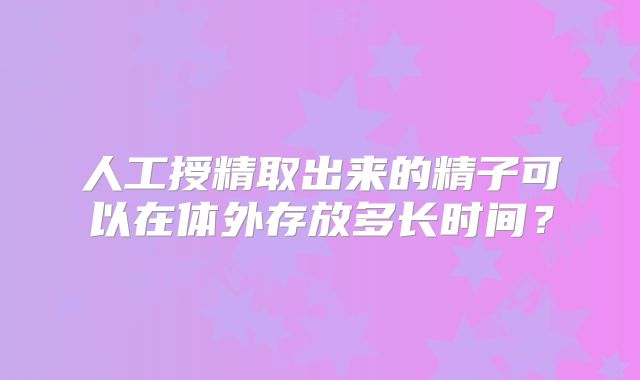 人工授精取出来的精子可以在体外存放多长时间？