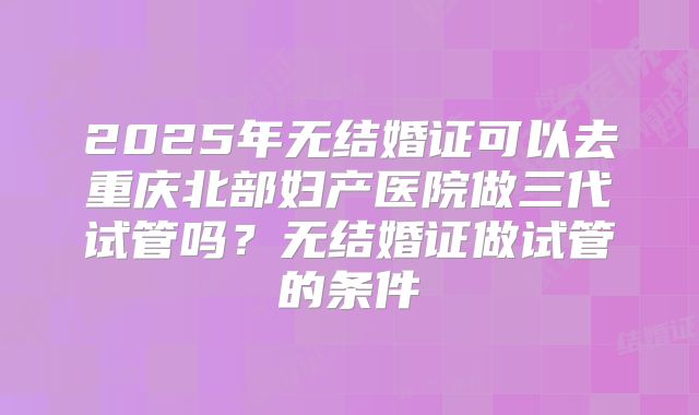2025年无结婚证可以去重庆北部妇产医院做三代试管吗?无结婚证做试管的条件