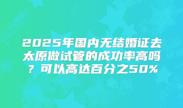 2025年国内无结婚证去太原做试管的成功率高吗？可以高达百分之50%