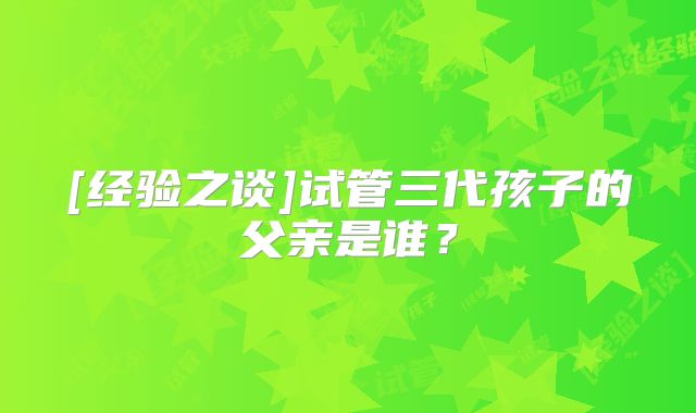 [经验之谈]试管三代孩子的父亲是谁？