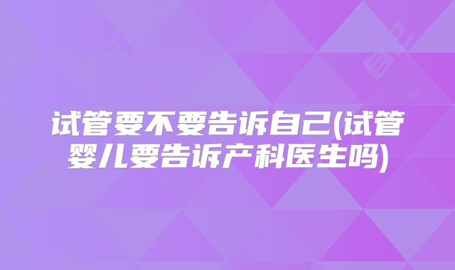 试管要不要告诉自己(试管婴儿要告诉产科医生吗)