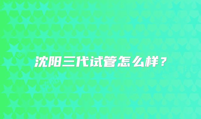 沈阳三代试管怎么样？