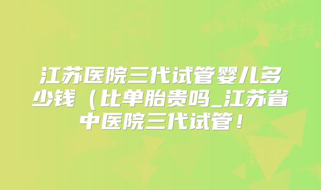 江苏医院三代试管婴儿多少钱（比单胎贵吗_江苏省中医院三代试管！