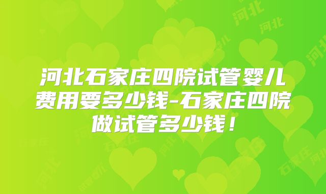 河北石家庄四院试管婴儿费用要多少钱-石家庄四院做试管多少钱!