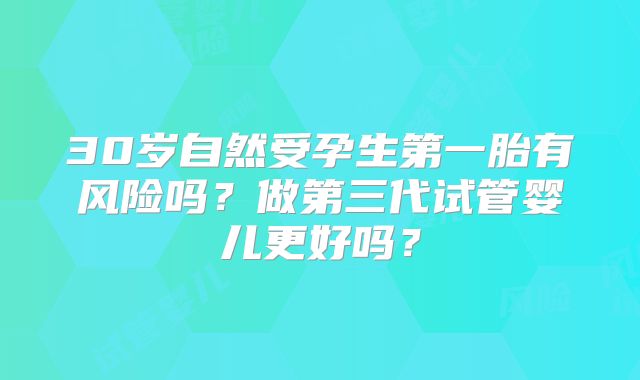 30岁自然受孕生第一胎有风险吗？做第三代试管婴儿更好吗？