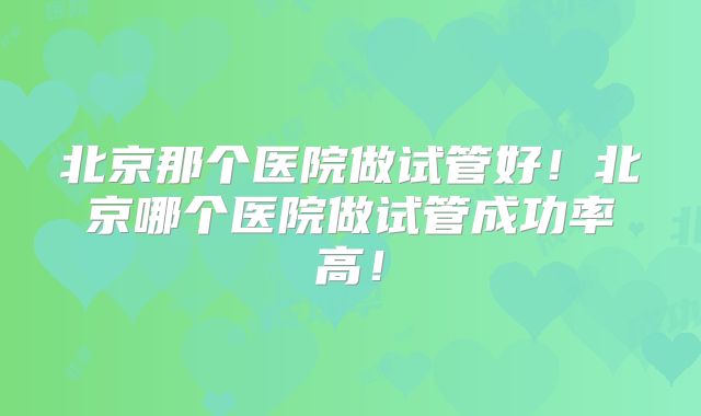 北京那个医院做试管好!北京哪个医院做试管成功率高!