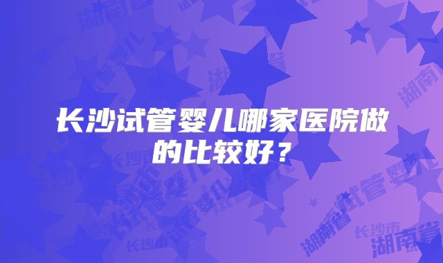 长沙试管婴儿哪家医院做的比较好？