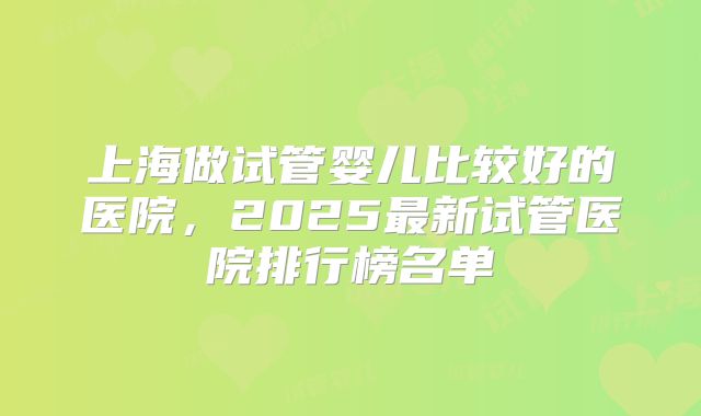 上海做试管婴儿比较好的医院,2025最新试管医院排行榜名单