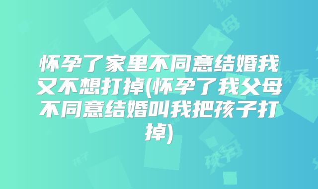 怀孕了家里不同意结婚我又不想打掉(怀孕了我父母不同意结婚叫我把孩子打掉)