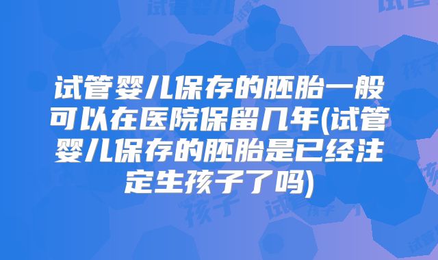 试管婴儿保存的胚胎一般可以在医院保留几年(试管婴儿保存的胚胎是已经注定生孩子了吗)