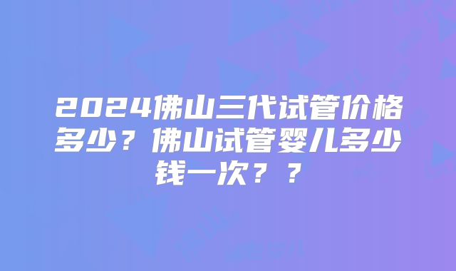 2024佛山三代试管价格多少?佛山试管婴儿多少钱一次??