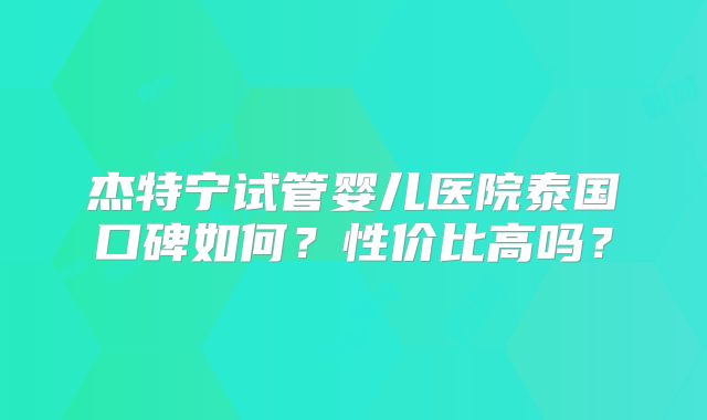 杰特宁试管婴儿医院泰国口碑如何？性价比高吗？