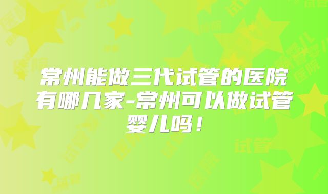 常州能做三代试管的医院有哪几家-常州可以做试管婴儿吗！