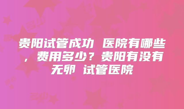 贵阳试管成功 医院有哪些，费用多少？贵阳有没有无卵�试管医院
