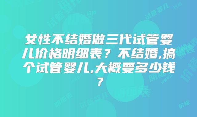 女性不结婚做三代试管婴儿价格明细表？不结婚,搞个试管婴儿,大概要多少钱？