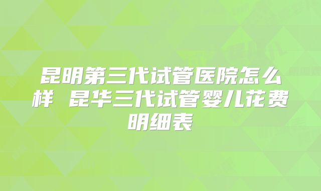 昆明第三代试管医院怎么样 昆华三代试管婴儿花费明细表