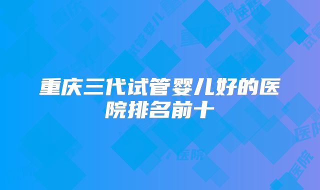 重庆三代试管婴儿好的医院排名前十