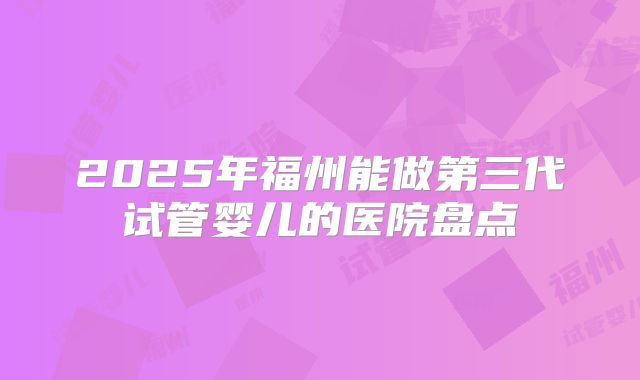 2025年福州能做第三代试管婴儿的医院盘点