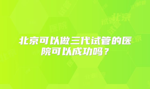 北京可以做三代试管的医院可以成功吗?