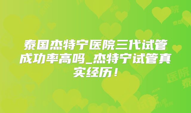 泰国杰特宁医院三代试管成功率高吗_杰特宁试管真实经历！