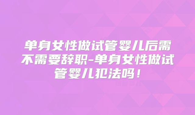 单身女性做试管婴儿后需不需要辞职-单身女性做试管婴儿犯法吗!