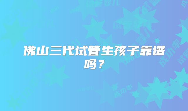 佛山三代试管生孩子靠谱吗?