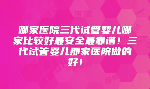 哪家医院三代试管婴儿哪家比较好最安全最靠谱！三代试管婴儿那家医院做的好！