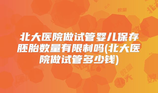 北大医院做试管婴儿保存胚胎数量有限制吗(北大医院做试管多少钱)