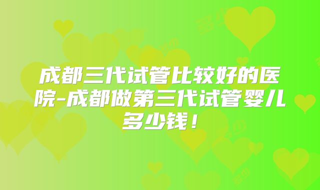 成都三代试管比较好的医院-成都做第三代试管婴儿多少钱！