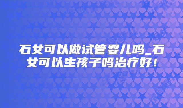 石女可以做试管婴儿吗_石女可以生孩子吗治疗好！