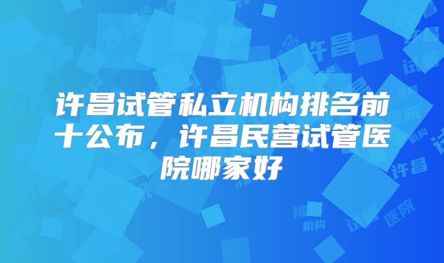 许昌试管私立机构排名前十公布，许昌民营试管医院哪家好