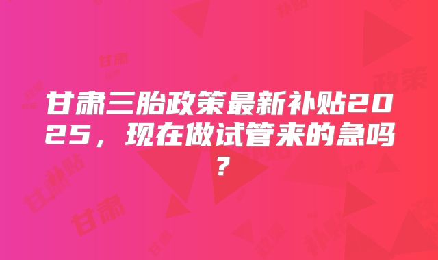 甘肃三胎政策最新补贴2025,现在做试管来的急吗?