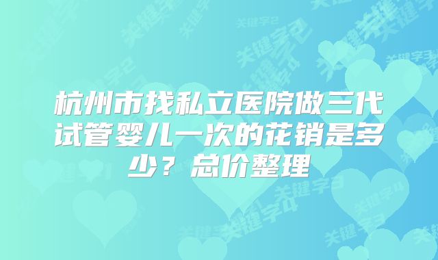 杭州市找私立医院做三代试管婴儿一次的花销是多少?总价整理