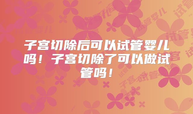 子宫切除后可以试管婴儿吗！子宫切除了可以做试管吗！