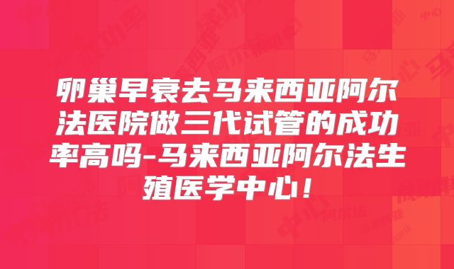 卵巢早衰去马来西亚阿尔法医院做三代试管的成功率高吗-马来西亚阿尔法生殖医学中心!