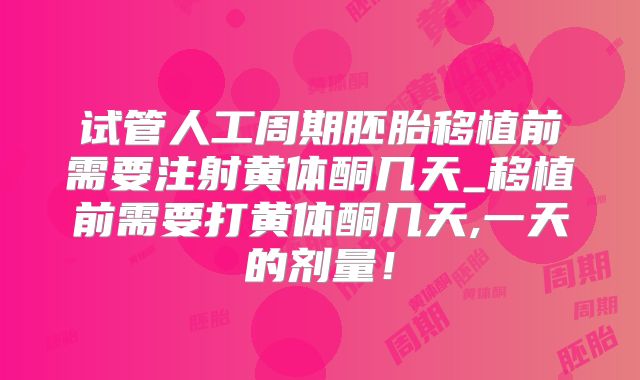 试管人工周期胚胎移植前需要注射黄体酮几天_移植前需要打黄体酮几天,一天的剂量！