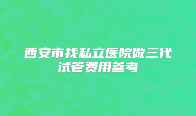 西安市找私立医院做三代试管费用参考