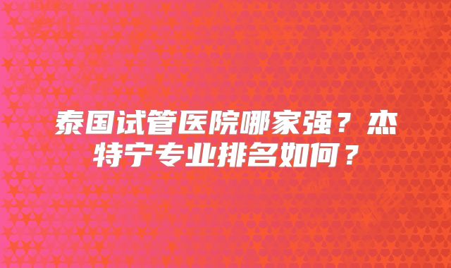 泰国试管医院哪家强?杰特宁专业排名如何?