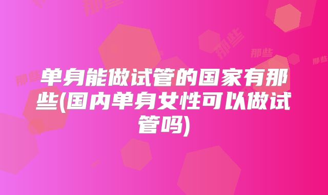 单身能做试管的国家有那些(国内单身女性可以做试管吗)
